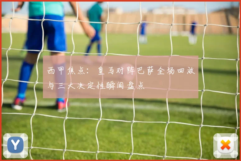 西甲焦点：皇马对阵巴萨全场回放与三大决定性瞬间盘点