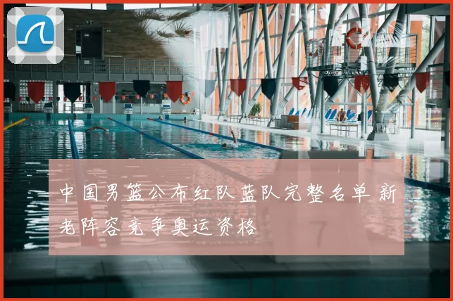 中国男篮公布红队蓝队完整名单 新老阵容竞争奥运资格