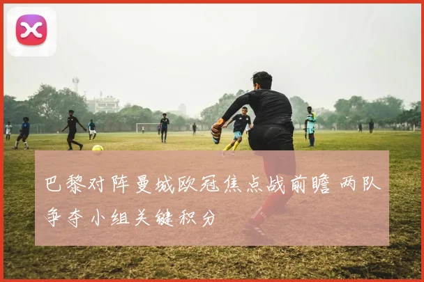 巴黎对阵曼城欧冠焦点战前瞻 两队争夺小组关键积分