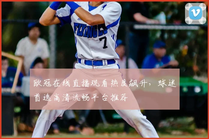 欧冠在线直播观看热度飙升，球迷首选高清流畅平台推荐