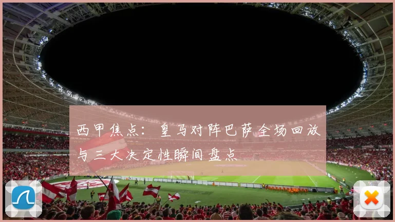 西甲焦点：皇马对阵巴萨全场回放与三大决定性瞬间盘点
