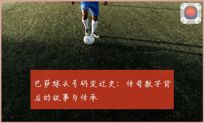 巴萨球衣号码变迁史：传奇数字背后的故事与传承