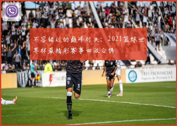不容错过的巅峰对决：2021篮球世界杯最精彩赛事回放合辑