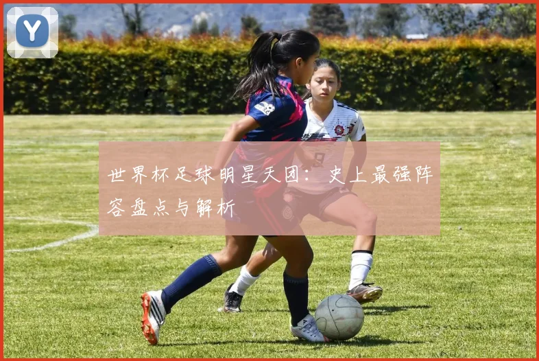 世界杯足球明星天团：史上最强阵容盘点与解析