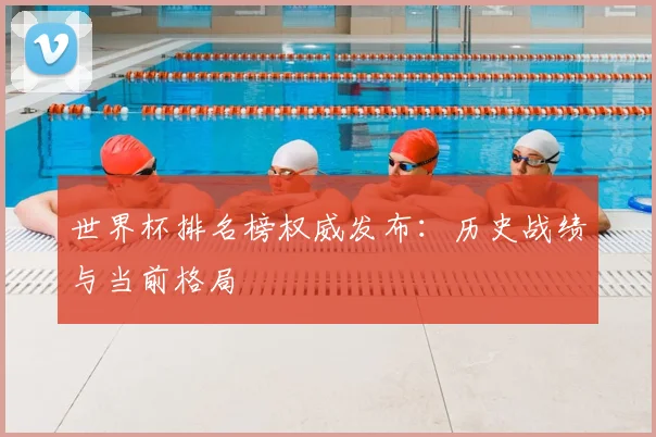 世界杯排名榜权威发布：历史战绩与当前格局
