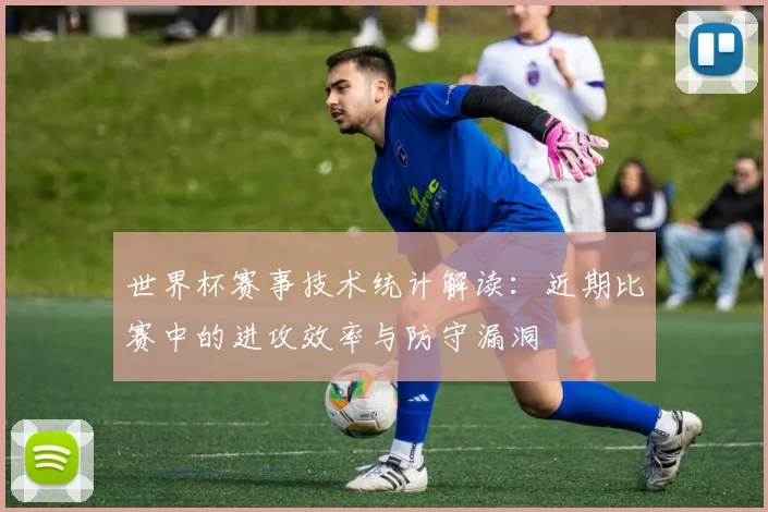世界杯赛事技术统计解读:近期比赛中的进攻效率与防守漏洞