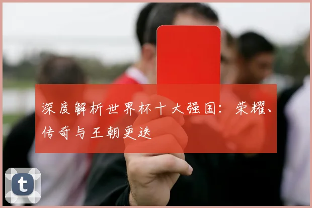 深度解析世界杯十大强国：荣耀、传奇与王朝更迭