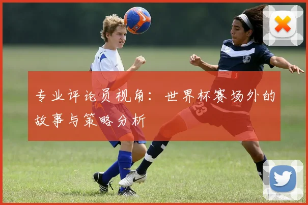 专业评论员视角:世界杯赛场外的故事与策略分析