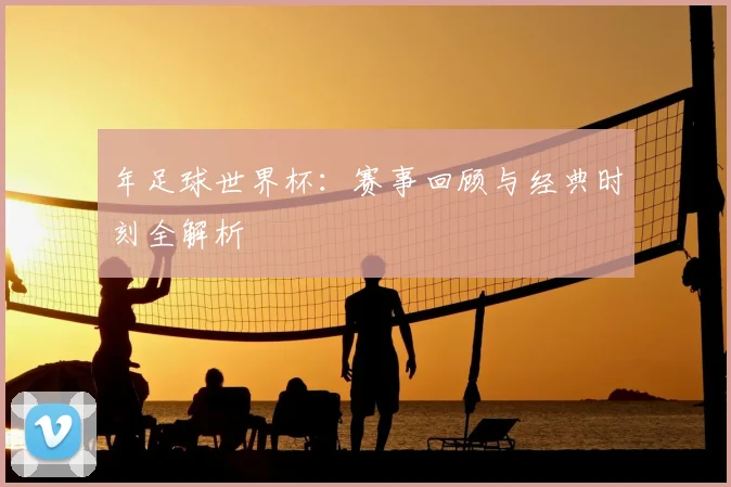 年足球世界杯：赛事回顾与经典时刻全解析