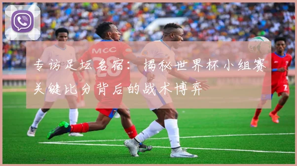 专访足坛名宿:揭秘世界杯小组赛关键比分背后的战术博弈