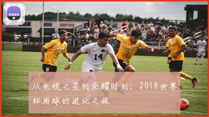 从电视之星到荣耀时刻:2018世界杯用球的进化之旅