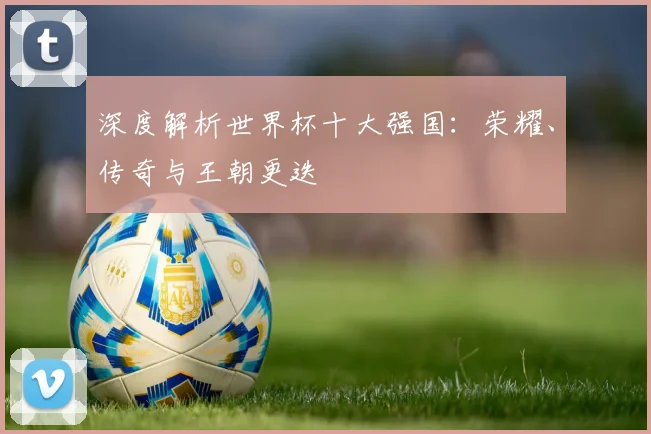 深度解析世界杯十大强国:荣耀、传奇与王朝更迭