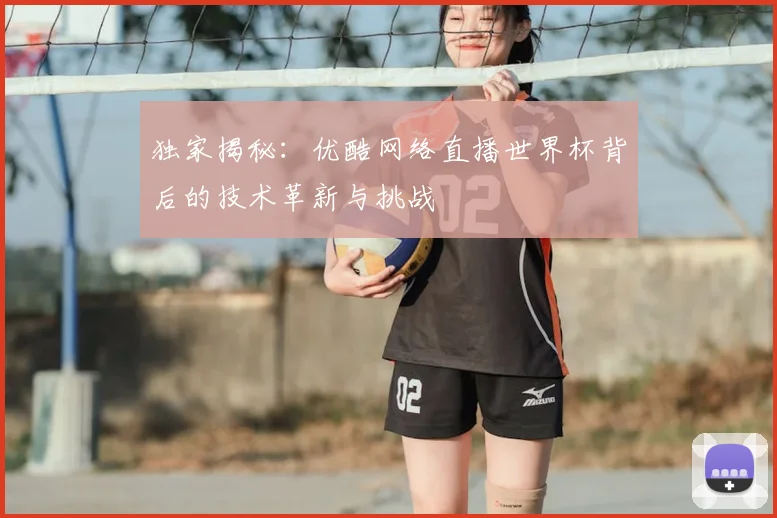 独家揭秘：优酷网络直播世界杯背后的技术革新与挑战