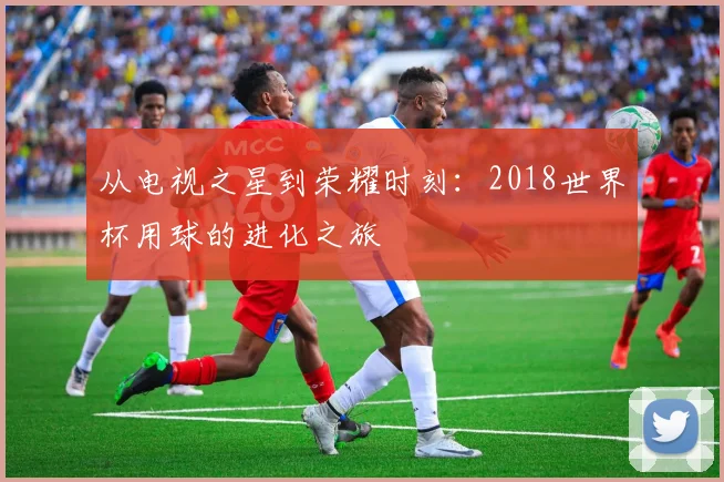 从电视之星到荣耀时刻:2018世界杯用球的进化之旅