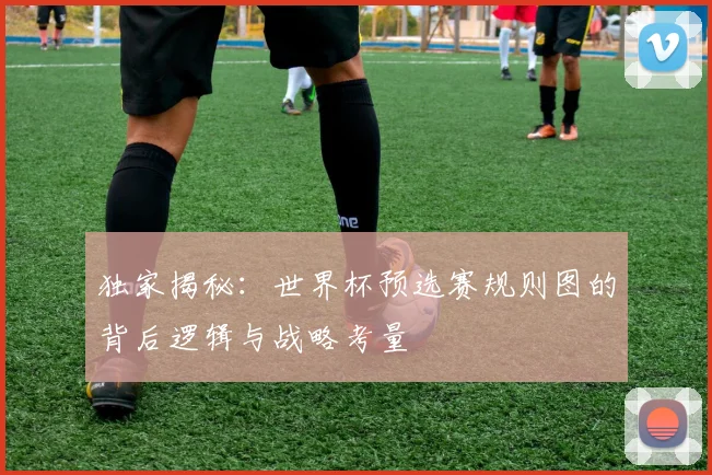 独家揭秘：世界杯预选赛规则图的背后逻辑与战略考量
